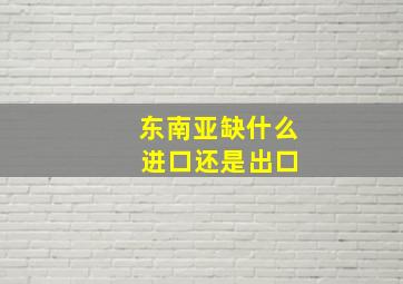 东南亚缺什么 进口还是出口